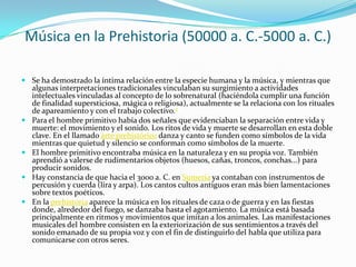 Música en la Prehistoria (50000 a. C.-5000 a. C.)
 Se ha demostrado la íntima relación entre la especie humana y la música, y mientras que
algunas interpretaciones tradicionales vinculaban su surgimiento a actividades
intelectuales vinculadas al concepto de lo sobrenatural (haciéndola cumplir una función
de finalidad supersticiosa, mágica o religiosa), actualmente se la relaciona con los rituales
de apareamiento y con el trabajo colectivo.2
 Para el hombre primitivo había dos señales que evidenciaban la separación entre vida y
muerte: el movimiento y el sonido. Los ritos de vida y muerte se desarrollan en esta doble
clave. En el llamado arte prehistórico danza y canto se funden como símbolos de la vida
mientras que quietud y silencio se conforman como símbolos de la muerte.
 El hombre primitivo encontraba música en la naturaleza y en su propia voz. También
aprendió a valerse de rudimentarios objetos (huesos, cañas, troncos, conchas...) para
producir sonidos.
 Hay constancia de que hacia el 3000 a. C. en Sumeria ya contaban con instrumentos de
percusión y cuerda (lira y arpa). Los cantos cultos antiguos eran más bien lamentaciones
sobre textos poéticos.
 En la prehistoria aparece la música en los rituales de caza o de guerra y en las fiestas
donde, alrededor del fuego, se danzaba hasta el agotamiento. La música está basada
principalmente en ritmos y movimientos que imitan a los animales. Las manifestaciones
musicales del hombre consisten en la exteriorización de sus sentimientos a través del
sonido emanado de su propia voz y con el fin de distinguirlo del habla que utiliza para
comunicarse con otros seres.
 