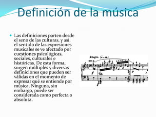Definición de la música
 Las definiciones parten desde
el seno de las culturas, y así,
el sentido de las expresiones
musicales se ve afectado por
cuestiones psicológicas,
sociales, culturales e
históricas. De esta forma,
surgen múltiples y diversas
definiciones que pueden ser
válidas en el momento de
expresar qué se entiende por
música. Ninguna, sin
embargo, puede ser
considerada como perfecta o
absoluta.
 