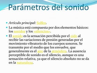 Parámetros del sonido
 Artículo principal: Solfeo.
 La música está compuesta por dos elementos básicos:
los sonidos y los «silencios».
 El sonido es la sensación percibida por el oído al
recibir las variaciones de presión generadas por el
movimiento vibratorio de los cuerpos sonoros. Se
transmite por el medio que los envuelve, que
generalmente es el aire de la atmósfera. La ausencia
perceptible de sonido es el silencio, aunque es una
sensación relativa, ya que el silencio absoluto no se da
en la naturaleza.
 