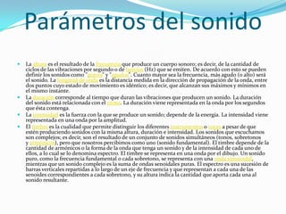  La altura es el resultado de la frecuencia que produce un cuerpo sonoro; es decir, de la cantidad de
ciclos de las vibraciones por segundo o de hercios (Hz) que se emiten. De acuerdo con esto se pueden
definir los sonidos como "graves" y "agudos". Cuanto mayor sea la frecuencia, más agudo (o alto) será
el sonido. La longitud de onda es la distancia medida en la dirección de propagación de la onda, entre
dos puntos cuyo estado de movimiento es idéntico; es decir, que alcanzan sus máximos y mínimos en
el mismo instante.
 La duración corresponde al tiempo que duran las vibraciones que producen un sonido. La duración
del sonido está relacionada con el ritmo. La duración viene representada en la onda por los segundos
que ésta contenga.
 La intensidad es la fuerza con la que se produce un sonido; depende de la energía. La intensidad viene
representada en una onda por la amplitud.
 El timbre es la cualidad que permite distinguir los diferentes instrumentos o voces a pesar de que
estén produciendo sonidos con la misma altura, duración e intensidad. Los sonidos que escuchamos
son complejos; es decir, son el resultado de un conjunto de sonidos simultáneos (tonos, sobretonos
y armónicos), pero que nosotros percibimos como uno (sonido fundamental). El timbre depende de la
cantidad de armónicos o la forma de la onda que tenga un sonido y de la intensidad de cada uno de
ellos, a lo cual se lo denomina espectro. El timbre se representa en una onda por el dibujo. Un sonido
puro, como la frecuencia fundamental o cada sobretono, se representa con una onda sinusoidal,
mientras que un sonido complejo es la suma de ondas senoidales puras. El espectro es una sucesión de
barras verticales repartidas a lo largo de un eje de frecuencia y que representan a cada una de las
senoides correspondientes a cada sobretono, y su altura indica la cantidad que aporta cada una al
sonido resultante.
Parámetros del sonido
 