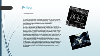 Estilos.
Géneros Musicales

La música, como parte de un proceso compositivo de raíz psico-anímica,
tiene una importante base emocional-sentimental. Ejemplo de ello es que
la mayor parte de la música popular contemporánea gira en torno a temas
relacionados con el amor y sus vicisitudes (desengaños,
apasionamiento...).
En base a ello, los diferentes géneros musicales que han ido surgiendo a
lo largo de la historia se han relacionado en mayor o menor medida con la
diversidad de emociones y sentimientos de la experiencia humana (el
amor, la muerte, la búsqueda de la felicidad). Así, por ejemplo, en la época
del Romanticismo la música instrumental es considerada la mejor y más
perfecta forma artística para expresar emociones que no se pueden decir
con palabras. En la actualidad, con el surgimiento de la música popular de
masas aparecen nuevos estilos que también podríamos relacionarlos en
mayor o menor medida con la expresión de emociones.
Desde géneros musicales demarcados conceptualmente que abarcan
campo definido y específico, y que presentan una asentada concepción
(tango, blues...); hasta amplias y difusas categorías musicales que abarcan
un marco absolutamente heterogéneo musicalmente, de nueva creación
por parte de las discográficas para acercar la música al profano y facilitar
su clasificación (música rock, música universal o world music, música
electrónica...).

 