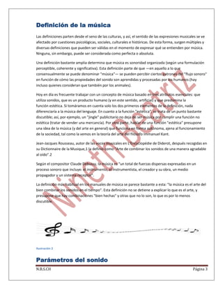 Definición de la música
Las definiciones parten desde el seno de las culturas, y así, el sentido de las expresiones musicales se ve
afectado por cuestiones psicológicas, sociales, culturales e históricas. De esta forma, surgen múltiples y
diversas definiciones que pueden ser válidas en el momento de expresar qué se entienden por música.
Ninguna, sin embargo, puede ser considerada como perfecta o absoluta.
Una definición bastante amplia determina que música es sonoridad organizada (según una formulación
perceptible, coherente y significativa). Esta definición parte de que —en aquello a lo que
consensualmente se puede denominar "música"— se pueden percibir ciertos patrones del "flujo sonoro"
en función de cómo las propiedades del sonido son aprendidas y procesadas por los humanos (hay
incluso quienes consideran que también por los animales).
Hoy en día es frecuente trabajar con un concepto de música basado en tres atributos esenciales: que
utiliza sonidos, que es un producto humano (y en este sentido, artificial) y que predomina la
función estética. Si tomáramos en cuenta solo los dos primeros elementos de la definición, nada
diferenciaría a la música del lenguaje. En cuanto a la función "estética", se trata de un punto bastante
discutible; así, por ejemplo, un "jingle" publicitario no deja de ser música por cumplir una función no
estética (tratar de vender una mercancía). Por otra parte, hablar de una función "estética" presupone
una idea de la música (y del arte en general) que funciona en forma autónoma, ajena al funcionamiento
de la sociedad, tal como la vemos en la teoría del arte del filósofo Immanuel Kant.
Jean-Jacques Rousseau, autor de las voces musicales en L'Encyclopédie de Diderot, después recogidas en
su Dictionnaire de la Musique,1 la definió como "Arte de combinar los sonidos de una manera agradable
al oído".2
Según el compositor Claude Debussy, la música es "un total de fuerzas dispersas expresadas en un
proceso sonoro que incluye: el instrumento, el instrumentista, el creador y su obra, un medio
propagador y un sistema receptor".
La definición más habitual en los manuales de música se parece bastante a esta: "la música es el arte del
bien combinar los sonidos en el tiempo". Esta definición no se detiene a explicar lo que es el arte, y
presupone que hay combinaciones "bien hechas" y otras que no lo son, lo que es por lo menos
discutible.

Ilustración 2

Parámetros del sonido
N.B.S.CH

Página 3

 