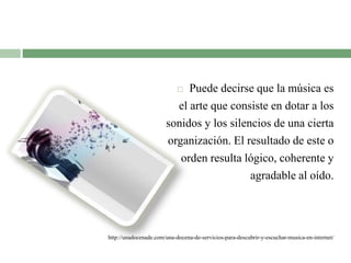  Puede decirse que la música es
el arte que consiste en dotar a los
sonidos y los silencios de una cierta
organización. El resultado de este o
orden resulta lógico, coherente y
agradable al oído.
http://unadocenade.com/una-docena-de-servicios-para-descubrir-y-escuchar-musica-en-internet/
 