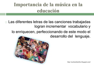 Importancia de la música en la
educación
 Las diferentes letras de las canciones trabajadas
logran incrementar vocabulario y
lo enriquecen, perfeccionando de este modo el
desarrollo del lenguaje.
http://noeliainfantiltic.blogspot.com/
 