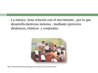  La música tiene relación con el movimiento , por lo que
desarrolla destrezas motoras , mediante ejercicios
dinámicos, rítmicos y corporales.
http://montoncitosdeternura.blogspot.com/2010_05_09_archive.html
 