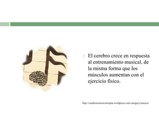  El cerebro crece en respuesta
al entrenamiento musical, de
la misma forma que los
músculos aumentan con el
ejercicio físico.
http://cuadernomusicoterapia.wordpress.com/category/musica/
 