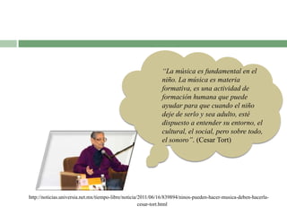 http://noticias.universia.net.mx/tiempo-libre/noticia/2011/06/16/839894/ninos-pueden-hacer-musica-deben-hacerla-
cesar-tort.html
“La música es fundamental en el
niño. La música es materia
formativa, es una actividad de
formación humana que puede
ayudar para que cuando el niño
deje de serlo y sea adulto, esté
dispuesto a entender su entorno, el
cultural, el social, pero sobre todo,
el sonoro”. (Cesar Tort)
 