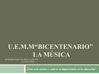 U.E.M.M“BICENTENARIO”
LA MÚSICA
INTEGRANTES: VALERIAALARCÓN ,
LIZETH LÓPEZ
¿Qué es la música y cual es su importancia en la educación?
 