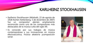 KARLHEINZ STOCKHAUSEN
• Karlheinz Stockhausen (Mödrath, 22 de agosto de
1928-Kürten-Kettenberg, 5 de diciembre de 2007)
fue un compositor alemán ampliamente
reconocido como uno de los compositores más
destacados de la música culta del siglo XX.
• Es conocido por sus trabajos de música
contemporánea y sus innovaciones en música
electroacústica, música aleatoria ycomposición
serial.
 