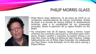 PHILIP MORRIS GLASS
• Philip Morris Glass (Baltimore, 31 de enero de 1937) es un
compositor estadounidense de música minimalista. Asistió
de joven a la escuela de música Juilliard. Es relativamente
conocido, pese a la complejidad de sus propuestas
musicales, desde la aparición de su ópera Einstein on the
Beach.
• Ha compuesto más de 20 óperas, largas y breves; nueve
sinfonías; dos conciertos para piano y conciertos para violín,
piano, timpani, saxofón y orquesta; ha puesto música a un
viejo film como La bella y la bestia de Jean Cocteau. Trabaja
habitualmente con el Philip Glass Ensemble. Ha colaborado
con Paul Simon, Linda Ronstadt, Yo-Yo Ma, Doris Lessing y
Robert Wilson.
 