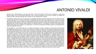 ANTONIO VIVALDI
• Antonio Lucio Vivaldi (Venecia, 4 de marzo de 1678 - Viena, 28 de julio de 1741) fue un compositor y músico del
Barroco tardío, uno de los pináculos del Barroco, de la música occidental y de la música universal, su maestría se
refleja en haber cimentado el género del concierto, el más importante de su época.
• Era apodado il prete rosso ("el cura rojo") por ser sacerdote (católico) y pelirrojo. Compuso unas 770 obras, entre las
cuales se cuentan 477 conciertos y 46 óperas. Es especialmente conocido a nivel popular por ser el autor de la serie
de conciertos para violín y orquesta Las cuatro estaciones. Esta obra, forma parte del ciclo de su opus 8 "Il cimento
dell'armonia e dell'inventione", tiene una importancia capital por suponer la ruptura del paradigma del Concerto Solli,
establecido por el mismo Vivaldi. Hasta entonces, el Concerto Solli era un concierto en el que el instrumento solista
llevaba todo el peso de la melodía y la composición, y el resto de la orquesta se limitaba a ejercer el acompañamiento
según las reglas de la armonía.
• Sin embargo, Las cuatro estaciones son un concierto para violín en el que la orquesta no actúa como mero fondo de
acompañamiento, sino como un relieve: no se limita a acompañar al solista, sino que ayuda al desarrollo de la obra.
Esto influirá posteriormente en los conciertos de Händel y, sobre todo, de Bach, ya que Bach estudiaría asiduamente
los conciertos de Vivaldi, y sería a partir de las innovaciones originales de Vivaldi que Bach perfeccionaría el concepto
de concierto. De esta manera, con la forma musical de los Concerto Solli se lograría definir de manera definitiva lo
que podría llamarse el concierto para instrumento solista moderno, estableciéndose un equilibrio perfecto entre
solista y orquesta, sin que el concierto llegue al extremo de tener que ser considerado un Concerto Grosso, en el se
establece un diálogo entre orquesta y solistas de manera que los papeles de solista y acompañante se intercambian
entre un pequeño grupo de intrumentos (el concertino, a veces un único instrumento) que actúa usualmente de
solista, y la orquesta (el ripieno). Llegar a este punto sin embargo fue un proceso que condujo de Arcangello Corelli y
Giuseppe Torelli a los ciclos donde podría decirse Vivaldi experimenta con este género instrumental. Cabe destacar
por ejemplo el ciclo del Opus 3, donde se percibe un gran dominio en su concepto de concerto grosso y concerto con
soli, donde los más conocidos son el Opus 3 N6 en la menor y el Opus3 N11 en re menor, donde se presenta un
maravilloso ejemplo de fuga a cuatro voces (2 violines, viola, violonchelo y continuo). Así, Las cuatro estaciones
representan el Concerto Solli perfecto, a tal grado que influye notablemente la música de Johann Sebastian Bach, y
ésta inexorablemente en Haydn; y Haydn, a su vez, al convertirse en maestro de, entre otros, Mozart y Beethoven,
extiende la influencia de Vivaldi a más músicos sin que, probablemente, hubieran conocido la obra de Vivaldi.
 