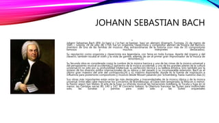 JOHANN SEBASTIAN BACH
•
Johann Sebastian Bach (IPA /joˈhan/ o /ˈjoːhan zeˈbastjan ˈbax/ en alemán) (Eisenach, Turingia, 21 de marzo de
1685 – Leipzig, 28 de julio de 1750) fue un organista, clavecinista y compositor alemán de música del Barroco,
miembro de una de las familias de músicos más extraordinarias de la historia (con más de 35 compositores
famosos y muchos intérpretes destacados).
Su reputación como organista y clavecinista era legendaria, con fama en toda Europa. Aparte del órgano y del
clavecín, también tocaba el violín y la viola de gamba, además de ser el primer gran improvisador de la música de
renombre.[1]
Su fecunda obra es considerada como la cumbre de la música barroca y una de las cimas de la música universal y
del pensamiento musical occidental,[2] epicentro de la música occidental, y uno de los grandes pilares de la cultura
universal,[3] no sólo por su profundidad intelectual, su perfección técnica y su belleza artística, sino también por la
síntesis de los diversos estilos internacionales de su época y del pasado y su incomparable extensión. Bach es el
último gran maestro del arte del contrapunto,[4] y su máximo exponente, donde es la fuente de inspiración e
influencia para posteriores compositores y músicos desde Mozart pasando por Schoenberg, hasta nuestros días.[1]
Sus obras más importantes están entre las más destacadas y trascendentales de la música clásica y de la música
universal. Entre ellas cabe mencionar los Conciertos de Brandeburgo, el Clave bien temperado, la Misa en si menor,
la Pasión según San Mateo, El arte de la fuga, La ofrenda musical, las Variaciones Goldberg, la Tocata y fuga en re
menor, las Cantatas sacras 80, 140 y 147, el Concierto italiano, la Obertura francesa, las Suites para violonchelo
solo, las Sonatas y partitas para violín solo y las Suites orquestales
 