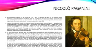 NICCOLÒ PAGANINI
• Niccolò Paganini, (Génova, 27 de octubre de 1782 – Niza, 27 de mayo de 1840) fue un violinista, violista,
guitarrista y compositor italiano, considerado entre los más famosos virtuosos de su tiempo, reconocido como
uno de los mejores violinistas que hayan existido, con oído absoluto y entonación perfecta, técnicas de arco
expresivas y nuevos usos de técnicas de staccato y pizzicato.[cita requerida]
• Nació en Génova, donde estudió con músicos locales. Sus padres fueron Antonio Paganini y Teresa Bocciardo.
Empezó a estudiar la mandolina con su padre a los cinco años. A los siete años comenzó a tocar el violín. Hizo su
primera aparición pública a los nueve años y realizó una gira por varias ciudades de Lombardía a los trece. No
obstante, hasta 1813 no se le consideró un virtuoso del violín. Tuvo como maestros a Giovanni Servetto y
Alessandro Rolla. Con dieciséis años era ya conocido, pero no digirió bien el éxito y se convirtió en un jugador
que continuamente se emborrachaba. Una dama desconocida lo salvó de esa vida licenciosa para llevarlo a su
villa donde aprendió a tocar la guitarra y el piano.
• En 1801 compuso más de veinte obras en las que combina la guitarra con otros instrumentos. De 1805 a 1813
fue director musical en la corte de Maria Anna Elisa Bacciocchi, princesa de Lucca y hermana de Napoleón. En
1813 abandonó Lucca y comenzó a hacer giras por Italia, donde su forma de interpretar atrajo la atención de
quienes le escuchaban. En 1828 fue a Viena, más tarde a París y en 1831 a Londres. En París conoció al pianista y
compositor húngaro Franz Liszt, quien fascinado por su técnica, desarrolló un correlato pianístico inspirado en lo
que Paganini había hecho con el violín. En 1833 en la ciudad de París le encargó a Héctor Berlioz un concierto
para viola y orquesta; el compositor francés realizó Harold en Italia, pero Paganini nunca la interpretó. Renunció a
las giras en 1834.
• Su salud se fue deteriorando por un cáncer de laringe que le hacía perder la voz a pasos agigantados y el
tratamiento con mercurio que realizaba por recomendación de su médico para tratar la sífilis; murió en Niza el 27
de mayo de 1840.Su imaginativa técnica influyó notablemente en compositores posteriores como Franz Liszt,
Johannes Brahms, Sergei Rachmaninoff, Boris Blacher, Andrew Lloyd Webber, George Rochberg, Witold
Lutosławski
 