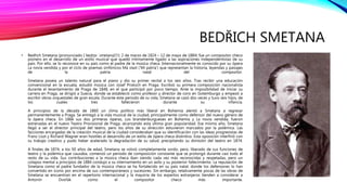 BEDŘICH SMETANA
• Bedřich Smetana (pronunciado [ˈbɛdr̝ɪx ˈsmɛtana]?/i; 2 de marzo de 1824 – 12 de mayo de 1884) fue un compositor checo
pionero en el desarrollo de un estilo musical que quedó íntimamente ligado a las aspiraciones independentistas de su
país. Por ello, se lo reconoce en su país como el padre de la música checa. Internacionalmente es conocido por su ópera
La novia vendida y por el ciclo de poemas sinfónicos Má vlast (‘Mi patria’) que representan la historia, leyendas y paisajes
de la patria natal del compositor.
Smetana poseía un talento natural para el piano y dio su primer recital a los seis años. Tras recibir una educación
convencional en la escuela, estudió música con Josef Proksch en Praga. Escribió su primera composición nacionalista
durante el levantamiento de Praga de 1848, en el que participó por poco tiempo. Ante la imposibilidad de iniciar su
carrera en Praga, se dirigió a Suecia, donde se estableció como profesor y director de coro en Gotemburgo y empezó a
escribir obras orquestales de gran escala. Durante este periodo de su vida, Smetana se casó dos veces y tuvo seis hijos, de
los cuales tres fallecieron durante su infancia.
A principios de la década de 1860 un clima político más liberal en Bohemia alentó a Smetana a regresar
permanentemente a Praga. Se entregó a la vida musical de la ciudad, principalmente como defensor del nuevo género de
la ópera checa. En 1866 sus dos primeras óperas, Los brandenburgueses en Bohemia y La novia vendida, fueron
estrenadas en el nuevo Teatro Provisional de Praga, alcanzando esta última gran popularidad. Ese mismo año, Smetana
llegó a ser el director principal del teatro, pero los años de su dirección estuvieron marcados por la polémica. Las
facciones encargadas de la creación musical de la ciudad consideraban que su identificación con las ideas progresistas de
Franz Liszt y Richard Wagner eran hostiles al desarrollo de un estilo de ópera checa distintivo. Esta oposición interfirió con
su trabajo creativo y pudo haber acelerado la degradación de su salud, precipitando su dimisión del teatro en 1874.
A finales de 1874, a los 50 años de edad, Smetana se volvió completamente sordo, pero, liberado de sus funciones de
teatro y la polémica que causaba, comenzó un período de composición constante que se prolongó durante casi todo el
resto de su vida. Sus contribuciones a la música checa iban siendo cada vez más reconocidas y respetadas, pero un
colapso mental a principios de 1884 condujo a su internamiento en un asilo y su posterior fallecimiento. La reputación de
Smetana como el padre fundador de la música checa se ha fortalecido en su país natal, donde los defensores lo han
convertido en icono por encima de sus contemporáneos y sucesores. Sin embargo, relativamente pocas de las obras de
Smetana se encuentran en el repertorio internacional y la mayoría de los expertos extranjeros tienden a considerar a
Antonín Dvořák como el compositor checo más importante.
 