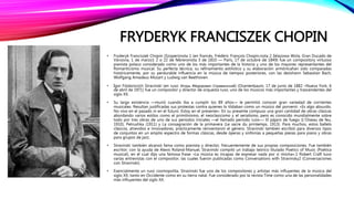 FRYDERYK FRANCISZEK CHOPIN
• Fryderyk Franciszek Chopin (Szopen)nota 1 (en francés, Frédéric François Chopin,nota 2 Żelazowa Wola, Gran Ducado de
Varsovia, 1 de marzo1 2 o 22 de febreronota 3 de 1810 — París, 17 de octubre de 1849) fue un compository virtuoso
pianista polaco considerado como uno de los más importantes de la historia y uno de los mayores representantes del
Romanticismo musical. Su perfecta técnica, su refinamiento estilístico y su elaboración armónicahan sido comparadas
históricamente, por su perdurable influencia en la música de tiempos posteriores, con las deJohann Sebastian Bach,
Wolfgang Amadeus Mozart y Ludwig van Beethoven.
• Ígor Fiódorovich Stravinski (en ruso: Игорь Фёдорович Стравинский) (Oranienbaum, 17 de junio de 1882 –Nueva York, 6
de abril de 1971) fue un compositor y director de orquesta ruso, uno de los músicos más importantes y trascendentes del
siglo XX.
• Su larga existencia —murió cuando iba a cumplir los 89 años— le permitió conocer gran variedad de corrientes
musicales. Resultan justificadas sus protestas contra quienes lo tildaban como un músico del porvenir: «Es algo absurdo.
No vivo en el pasado ni en el futuro. Estoy en el presente». En su presente compuso una gran cantidad de obras clásicas
abordando varios estilos como el primitivismo, el neoclasicismo y el serialismo, pero es conocido mundialmente sobre
todo por tres obras de uno de sus períodos iniciales —el llamado período ruso—: El pájaro de fuego (L'Oiseau de feu,
1910), Petrushka (1911) y La consagración de la primavera (Le sacre du printemps, 1913). Para muchos, estos ballets
clásicos, atrevidos e innovadores, prácticamente reinventaron el género. Stravinski también escribió para diversos tipos
de conjuntos en un amplio espectro de formas clásicas, desde óperas y sinfonías a pequeñas piezas para piano y obras
para grupos de jazz.
• Stravinski también alcanzó fama como pianista y director, frecuentemente de sus propias composiciones. Fue también
escritor; con la ayuda de Alexis Roland-Manuel, Stravinski compiló un trabajo teórico titulado Poetics of Music (Poética
musical), en el cual dijo una famosa frase: «La música es incapaz de expresar nada por sí misma».1 Robert Craft tuvo
varias entrevistas con el compositor, las cuales fueron publicadas como Conversations with Stravinsky2 (Conversaciones
con Stravinski).
• Esencialmente un ruso cosmopolita, Stravinski fue uno de los compositores y artistas más influyentes de la música del
siglo XX, tanto en Occidente como en su tierra natal. Fue considerado por la revista Time como una de las personalidades
más influyentes del siglo XX.
 