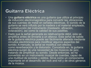 • Una guitarra eléctrica es una guitarra que utiliza el principio 
de inducción electromagnética para convertir las vibraciones 
de sus cuerdas de metal en señales eléctricas. El sonido de la 
guitarra se verá influido por la madera o el material empleado, 
la construcción del instrumento (trasteado, afinación, 
octavación), así como la calidad de sus pastillas. 
• Dado que la señal generada es relativamente débil, esta se 
amplifica antes de enviarla a un altavoz. Esta señal de salida 
de la guitarra eléctrica puede ser fácilmente alterada mediante 
circuitos electrónicos para modificar algunos aspectos del 
sonido. A menudo, la señal se modifica con efectos 
como reverberación y la distorsión. Concebida en, la guitarra 
eléctrica surgió de una necesidad de los músicos de jazz, 
tratando de amplificar su sonido. Desde entonces, se ha 
convertido en un instrumento musical de cuerdas, capaz de 
una multitud de sonidos y estilos. Sirve como un componente 
importante en el desarrollo del rock and roll y de otros géneros 
de la música. 
 