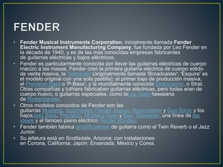 • Fender Musical Instruments Corporation, inicialmente llamada Fender 
Electric Instrument Manufacturing Company, fue fundada por Leo Fender en 
la década de 1940, y es de las más conocidas empresas fabricantes 
de guitarras eléctricas y bajos eléctricos. 
• Fender es particularmente conocida por llevar las guitarras eléctricas de cuerpo 
macizo a las masas. Fender creó la primera guitarra eléctrica de cuerpo sólido 
de venta masiva, la Telecaster (originalmente llamada 'Broadcaster'; 'Esquire' es 
el modelo original con una sola pastilla); el primer bajo de producción masiva, 
el Precision Bass o 'P-Bass'; y la mundialmente conocida Stratocaster, o Strat. 
Otras compañías y luthiers fabricaban guitarras eléctricas, pero todas eran de 
cuerpo hueco, o guitarras especiales, como laLap Steel hawaiana 
de Rickenbacker. 
• Otros modelos conocidos de Fender son las 
guitarras Mustang, Jazzmaster, Fender Jaguar, Musicmaster y Duo-Sonic y los 
bajosJazz Bass, Precision, Mustang Bass y Bajo Telecaster, una línea de lap 
steels y el famoso piano eléctrico Fender Rhodes. 
• Fender también fabrica amplificadores de guitarra como el Twin Reverb o el Jazz 
Junior. 
• Su jefatura está en Scottsdale, Arizona; con instalaciones 
en Corona, California; Japón; Ensenada, México y Corea. 
 