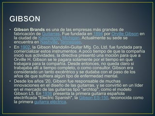 • Gibson Brands es una de las empresas más grandes de 
fabricación de Guitarras. Fue fundada en 1894 por Orville Gibson en 
la ciudad de Kalamazoo, Michigan. Actualmente su sede se 
encuentra en Nashville, Tennessee. 
• En 1902, la Gibson Mandolin-Guitar Mfg. Co, Ltd. fue fundada para 
comercializar estos instrumentos. A poco tiempo de que la compañía 
inició sus actividades, la directiva presentó una moción para que a 
Orville H. Gibson se le pagara solamente por el tiempo en que 
trabajara para la compañía. Desde entonces, no queda claro si 
trabajaba allí a tiempo completo, o como consultor. Gibson era 
considerado un tanto excéntrico y se dudaba con el paso de los 
años de que sufriera algún tipo de enfermedad mental. 
• Desde los años '20, Gibson fue responsable de muchas 
innovaciones en el diseño de las guitarras, y se convirtió en un líder 
en el mercado de las guitarras tipo "archtop", como el modelo 
Gibson L5. En 1936 presenta la primera guitarra española 
electrificada "Electric Spanish", la Gibson ES-150, reconocida como 
la primera guitarra eléctrica. 
 