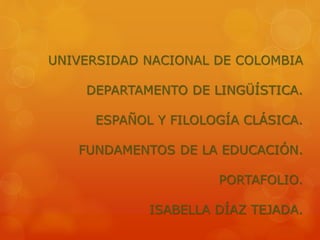 UNIVERSIDAD NACIONAL DE COLOMBIA 
DEPARTAMENTO DE LINGÜÍSTICA. 
ESPAÑOL Y FILOLOGÍA CLÁSICA. 
FUNDAMENTOS DE LA EDUCACIÓN. 
PORTAFOLIO. 
ISABELLA DÍAZ TEJADA. 
 