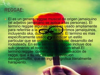 REGGAE:
 El es un genero reggae musical de origen jamaiquino
(el adjetivo jamaicano se aplica a las personas). El
termino reggae algunas veces es usado ampliamente
para referirse a la mayor a de los ritmos jamaiquinos,
incluyendo ska, dub y rocksteady. El termino es mas
especificamente usado para indicar un estilo
particular que se origino después del desarrollo del
rocksteady. En este sentido, el reggae incluye dos
sub-generos: el roots reggae y el dancehall.El
termino reggae comenzó es una derivación de
ragga, que a su vez es una abreviacion
deraggamuffin, que en ingles significa literalmente
harapiento.
 