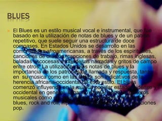 BLUES
 El Blues es un estilo musical vocal e instrumental, que fue
basado en la utilización de notas de blues y de un patrón
repetitivo, que suele seguir una estructura de doce
compases. En Estados Unidos se desarrollo en las
comunidades afroamericanas, a través de los espirituales,
canciones de oración, canciones de trabajo, rimas inglesas,
baladas escocesas e irlandesas narradas y gritos de campo
entre otros. La utilización delas notas de blues y la
importancia de los patrones de llamada y respuesta, tanto
en su música como en las letras, son indicativos de la
herencia africana-occidental de este estilo. El blues
comenzó influyendo en la música popular estadounidense y
occidental en general, llegando afirmar parte de géneros
musicales como el ragtime, jazz, bluegrass,rhythm and
blues, rock and roll, hip-hop, la música country y canciones
pop.
 