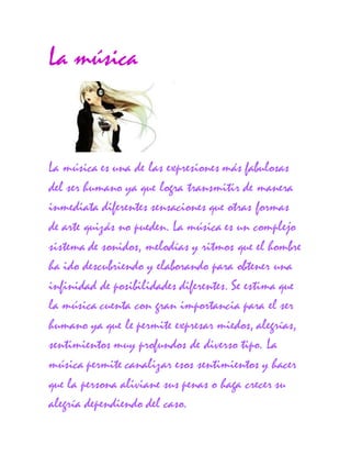 La música
La música es una de las expresiones más fabulosas
del ser humano ya que logra transmitir de manera
inmediata diferentes sensaciones que otras formas
de arte quizás no pueden. La música es un complejo
sistema de sonidos, melodías y ritmos que el hombre
ha ido descubriendo y elaborando para obtener una
infinidad de posibilidades diferentes. Se estima que
la música cuenta con gran importancia para el ser
humano ya que le permite expresar miedos, alegrías,
sentimientos muy profundos de diverso tipo. La
música permite canalizar esos sentimientos y hacer
que la persona aliviane sus penas o haga crecer su
alegría dependiendo del caso.
 