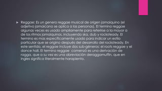  Reggae: Es un genero reggae musical de origen jamaiquino (el
adjetivo jamaicano se aplica a las personas). El termino reggae
algunas veces es usado ampliamente para referirse a la mayor a
de los ritmos jamaiquinos, incluyendo ska, dub y rocksteady. El
termino es mas específicamente usado para indicar un estilo
particular que se origino después del desarrollo del rocksteady. En
este sentido, el reggae incluye dos sub-géneros: el roots reggae y el
dance hall. El termino reggae comenzó es una derivación de
ragga, que a su vez es una abreviación deraggamuffin, que en
ingles significa literalmente harapiento.
 