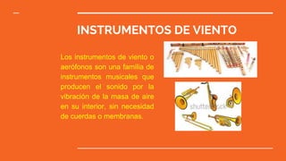 INSTRUMENTOS DE VIENTO
Los instrumentos de viento o
aerófonos son una familia de
instrumentos musicales que
producen el sonido por la
vibración de la masa de aire
en su interior, sin necesidad
de cuerdas o membranas.
 