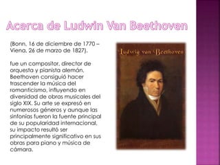 (Bonn, 16 de diciembre de 1770 –
Viena, 26 de marzo de 1827).
fue un compositor, director de
orquesta y pianista alemán.
Beethoven consiguió hacer
trascender la música del
romanticismo, influyendo en
diversidad de obras musicales del
siglo XIX. Su arte se expresó en
numerosos géneros y aunque las
sinfonías fueron la fuente principal
de su popularidad internacional,
su impacto resultó ser
principalmente significativo en sus
obras para piano y música de
cámara.
 