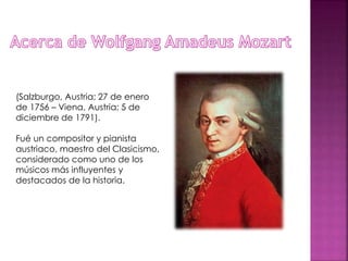 (Salzburgo, Austria; 27 de enero
de 1756 – Viena, Austria; 5 de
diciembre de 1791).
Fué un compositor y pianista
austriaco, maestro del Clasicismo,
considerado como uno de los
músicos más influyentes y
destacados de la historia.
 