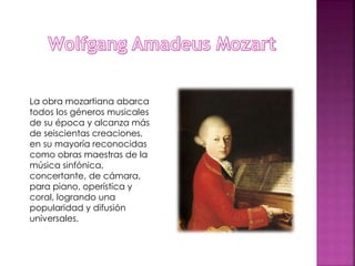 La obra mozartiana abarca
todos los géneros musicales
de su época y alcanza más
de seiscientas creaciones,
en su mayoría reconocidas
como obras maestras de la
música sinfónica,
concertante, de cámara,
para piano, operística y
coral, logrando una
popularidad y difusión
universales.
 