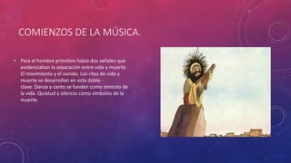 COMIENZOS DE LA MÚSICA.
• Para el hombre primitivo había dos señales que
evidenciaban la separación entre vida y muerte.
El movimiento y el sonido. Los ritos de vida y
muerte se desarrollan en esta doble
clave. Danza y canto se funden como símbolo de
la vida. Quietud y silencio como símbolos de la
muerte.
 
