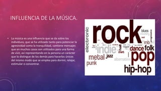INFLUENCIA DE LA MÚSICA.
• La música es una influencia que se da sobre los
individuos, que se ha utilizado tanto para potenciar la
agresividad como la tranquilidad, contiene mensajes
que en muchos casos son utilizados para una forma
de vivir, así representando en la persona un carácter
que lo distingue de los demás para hacerlos únicos
del mismo modo que se emplea para dormir, relajar,
estimular o concentrar.
 