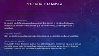 INFLUENCIA DE LA MUSICA
La música siempre ha formado uno de los elementos principales en la formación de la cultura, y a su vez
puede influir en costumbres y emociones de los individuos.
Transmisión de sentimientos:
la música va de la mano con los sentimientos, siendo el canal perfecto para
materializar todas esas emociones que se llevan dentro, ya sean positivas o
negativas
Conexiones musicales:
Son tus sentimientos los que están conectados a los sonidos, no tu personalidad.
¡Música para tus sentidos:
Es cuestión de que descubrás qué hay más allá del reguetón, electrónica, rap, pop o rock, ya
que cada uno de estos ritmos conlleva historias y sentimientos, ya sea de amor, desamor,
melancolía o euforia, con los cuales te podés identificar según tu día a día.
 