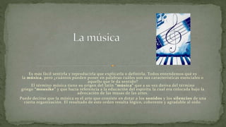 Es más fácil sentirla y reproducirla que explicarla o definirla. Todos entendemos qué es
la música, pero ¿cuántos pueden poner en palabras cuáles son sus características esenciales o
aquello que le da sentido?
El término música tiene su origen del latín “música” que a su vez deriva del término
griego “mousike” y que hacía referencia a la educación del espíritu la cual era colocada bajo la
advocación de las musas de las artes.
Puede decirse que la música es el arte que consiste en dotar a los sonidos y los silencios de una
cierta organización. El resultado de este orden resulta lógico, coherente y agradable al oído.
 