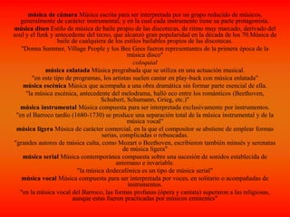 música de cámara Música escrita para ser interpretada por un grupo reducido de músicos,
generalmente de carácter instrumental, y en la cual cada instrumento tiene su parte protagonista.
música disco Estilo de música de baile propio de las discotecas, de ritmo muy marcado, derivado del
soul y el funk y antecedente del tecno, que alcanzó gran popularidad en la década de los 70.Música de
baile de cualquiera de los estilos bailables propios de las discotecas.
"Donna Summer, Village People y los Bee Gees fueron representantes de la primera época de la
música disco"
coloquial
música enlatada Música pregrabada que se utiliza en una actuación musical.
"en este tipo de programas, los artistas suelen cantar en play-back con música enlatada"
música escénica Música que acompaña a una obra dramática sin formar parte esencial de ella.
"la música escénica, antecedente del melodrama, halló eco entre los románticos (Beethoven,
Schubert, Schumann, Grieg, etc.)"
música instrumental Música compuesta para ser interpretada exclusivamente por instrumentos.
"en el Barroco tardío (1680-1730) se produce una separación total de la música instrumental y de la
música vocal"
música ligera Música de carácter comercial, en la que el compositor se abstiene de emplear formas
serias, complicadas o rebuscadas.
"grandes autores de música culta, como Mozart o Beethoven, escribieron también minués y serenatas
de música ligera"
música serial Música contemporánea compuesta sobre una sucesión de sonidos establecida de
antemano e invariable.
"la música dodecafónica es un tipo de música serial"
música vocal Música compuesta para ser interpretada por voces, en solitario o acompañadas de
instrumentos.
"en la música vocal del Barroco, las formas profanas (ópera y cantata) superaron a las religiosas,
aunque estas fueron practicadas por músicos eminentes"
 