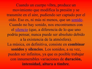 Cuando un cuerpo vibra, produce un
movimiento que modifica la presión y se
transmite en el aire, pudiendo ser captado por el
oído. Eso es, ni más ni menos, que un sonido.
Cuando no hay sonido, nos encontramos con
el silencio (que, a diferencia de lo que uno
podría pensar, nunca puede ser absoluto debido
a la existencia de la atmósfera).
La música, en definitiva, consiste en combinar
sonidos y silencios. Los sonidos, a su vez,
pueden ser infinitos, ya que es posible trabajar
con innumerables variaciones de duración,
intensidad, altura o timbre.
 