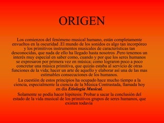 ORIGEN
Los comienzos del fenómeno musical humano, están completamente
envueltos en la oscuridad .El mundo de los sonidos es algo tan incorpóreo
y los primitivos instrumentos musicales de características tan
desconocidas, que nada de ello ha llegado hasta nosotros .Pero tenemos un
interés muy especial en saber como, cuando y por que los seres humanos
se expresaron por primera vez en música; como lograron poco a poco
concretar una música primitiva, que quizás estaba al servicio de otras
funciones de la vida; hacer un arte de aquello y elaborar así una de las mas
estimables consecuciones de los humanos.
La cuestión de estos principios ha ocupado hace mucho tiempo a la
ciencia, especialmente la ciencia de la Música Contrastada, llamada hoy
en día Etiología Musical.
Solamente se podía hacer hipótesis: Probar a sacar la conclusión del
estado de la vida musical de los primitivos grupos de seres humanos, que
existen todavía.
 