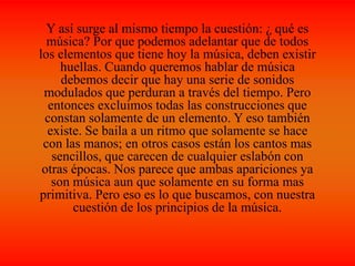 Y así surge al mismo tiempo la cuestión: ¿ qué es
música? Por que podemos adelantar que de todos
los elementos que tiene hoy la música, deben existir
huellas. Cuando queremos hablar de música
debemos decir que hay una serie de sonidos
modulados que perduran a través del tiempo. Pero
entonces excluimos todas las construcciones que
constan solamente de un elemento. Y eso también
existe. Se baila a un ritmo que solamente se hace
con las manos; en otros casos están los cantos mas
sencillos, que carecen de cualquier eslabón con
otras épocas. Nos parece que ambas apariciones ya
son música aun que solamente en su forma mas
primitiva. Pero eso es lo que buscamos, con nuestra
cuestión de los principios de la música.
 