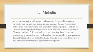 La Melodía
• es un conjunto de sonidos concebidos dentro de un ámbito sonoro
particular que suenan sucesivamente uno después de otro (concepción
horizontal), y que se percibe con identidad y sentido propio. También los
silencios forman parte de la estructura de la melodía, poniendo pausas al
"discurso melódico". El resultado es como una frase bien construida
semántica y gramaticalmente. Es discutible en este sentido si una secuencia
dodecafónica podría ser considerada una melodía o no. Cuando hay dos o
más melodías simultáneas se denomina contrapunto.
 