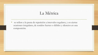 La Métrica
• se refiere a la pauta de repetición a intervalos regulares, y en ciertas
ocasiones irregulares, de sonidos fuertes o débiles y silencios en una
composición.
 