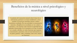 Beneficios de la música a nivel psicológico y
neurológico
La práctica de la ejecución musical sobre la base de un
instrumento, promueve un mejor rendimiento a nivel
cerebral. Las lecciones musicales activan a ambos
hemisferios cerebrales. Por esta actividad, la concentración,
memoria y disciplina de un estudiante se ven a duelo a
ejercitarse, y este ejercicio suele mejorar la capacidad de las
aptitudes mencionadas. En el momento en el que el cerebro
se ve retado a dividirse en varias funciones que requieren
concentración y precisión, como al tocar instrumentos ya
sea piano, guitarra, violín, contrabajo, entre otros, mejora
sus funciones.
 