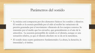 Parámetros del sonido
• La música está compuesta por dos elementos básicos: los sonidos y silencios.
El sonido es la esencia percibida por el oído al recibir las variaciones de
presión generadas por el movimiento vibratorio de los cuerpos sonoros. Se
transmite por el medio que los envuelve, que generalmente es el aire de la
atmosfera. La ausencia perceptible de sonido es el silencio, aunque es una
sensación relativa, ya que el silencio absoluto no se da en la naturaleza.
• El sonido tiene cuatro parámetros fundamentales: La altura, la duración, la
intensidad y el timbre.
 