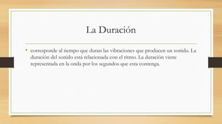 La Duración
• corresponde al tiempo que duran las vibraciones que producen un sonido. La
duración del sonido está relacionada con el ritmo. La duración viene
representada en la onda por los segundos que esta contenga.
 