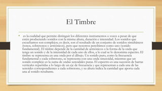 El Timbre
• es la cualidad que permite distinguir los diferentes instrumentos o voces a pesar de que
estén produciendo sonidos con la misma altura, duración e intensidad. Los sonidos que
escuchamos son complejos; es decir, son el resultado de un conjunto de sonidos simultáneos
(tonos, sobretonos y armónicos), pero que nosotros percibimos como uno (sonido
fundamental). El timbre depende de la cantidad de armónicos o la forma de la onda que
tenga un sonido y de la intensidad de cada uno de ellos, a lo cual se lo denomina espectro. El
timbre se representa en una onda por el dibujo. Un sonido puro, como la frecuencia
fundamental o cada sobretono, se representa con una onda sinusoidal, mientras que un
sonido complejo es la suma de ondas senoidales puras. El espectro es una sucesión de barras
verticales repartidas a lo largo de un eje de frecuencia y que representan a cada una de las
senoides correspondientes a cada sobretono, y su altura indica la cantidad que aporta cada
una al sonido resultante.
 