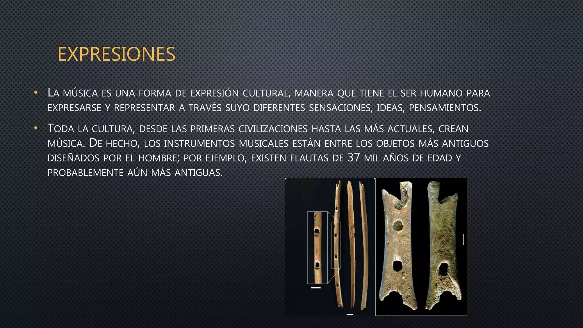 EXPRESIONES
• LA MÚSICA ES UNA FORMA DE EXPRESIÓN CULTURAL, MANERA QUE TIENE EL SER HUMANO PARA
EXPRESARSE Y REPRESENTAR A TRAVÉS SUYO DIFERENTES SENSACIONES, IDEAS, PENSAMIENTOS.
• TODA LA CULTURA, DESDE LAS PRIMERAS CIVILIZACIONES HASTA LAS MÁS ACTUALES, CREAN
MÚSICA. DE HECHO, LOS INSTRUMENTOS MUSICALES ESTÁN ENTRE LOS OBJETOS MÁS ANTIGUOS
DISEÑADOS POR EL HOMBRE; POR EJEMPLO, EXISTEN FLAUTAS DE 37 MIL AÑOS DE EDAD Y
PROBABLEMENTE AÚN MÁS ANTIGUAS.
 