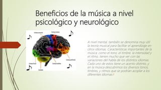 Beneficios de la música a nivel
psicológico y neurológico
A nivel mental, también se denomina muy útil
la teoría musical para facilitar el aprendizaje en
otros idiomas. Características importantes de la
música, como el tono, el timbre, la intensidad y
el ritmo, tienen mucho que ver con las
variaciones del habla de los distintos idiomas.
Cada uno de estos tiene un acento distinto, y
en la música descubrimos los diversos tonos,
timbres, y ritmos que se podrían acoplar a los
diferentes idiomas.4
 