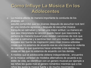  La música afecta de manera importante la conducta de los
jóvenes, un
estudió comprobó que los jóvenes después de escuchar rock tení
an una conducta agresiva y después de escuchar música
tranquila se calmaban y tenían una mejor actitud. La manera en
que sea interpretada la canción puede hacer que reaccione la
persona de manera inusual pues existen canciones de rock que
ayudan a calmarse y a sentirse bien con uno mismo. Las clases
sociales son fuente de inspiración para crear música sóbrelas
cosas que no estamos de acuerdo esa es una manera no violenta
de expresar lo que queremos hacer entender a los demás las
cosas en las que no estamos de acuerdo con los demás.
 A medida que el adolescente obtiene independencia , encuentra
en la música variedad de modelos alternativos de acuerdo a su
estilo de vida, se identifican con un genero musical por ejemplo a
las niñas les gusta mas el genero romántico mientras que a los
niños les gusta la música fuerte y de mucho movimiento
 