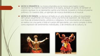  MÚSICA DRAMÁTICA: La música dramática es la música para teatro o para
representar. Su máximo representante es la ópera, aunque, en parte, es también el
oratorio (aunque no se represente cuenta una historia), la pasión e incluso el poema
sinfónico. En nuestros días, un ejemplo de música dramática es el musical.
 MÚSICA DE DANZA: La danza o el baile es un arte donde se utiliza el movimiento
del cuerpo usualmente con música, como una forma de expresión, de interacción
con fines de entretenimiento, artísticos o religiosos. Es el movimiento en el espacio
se realiza con una parte o todo el cuerpo del ejecutante, con cierto compás o ritmo
como expresión de sentimientos individuales, o de símbolos de la cultura y la
 