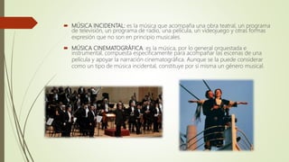  MÚSICA INCIDENTAL: es la música que acompaña una obra teatral, un programa
de televisión, un programa de radio, una película, un videojuego y otras formas
expresión que no son en principio musicales.
 MÚSICA CINEMATOGRÁFICA: es la música, por lo general orquestada e
instrumental, compuesta específicamente para acompañar las escenas de una
película y apoyar la narración cinematográfica. Aunque se la puede considerar
como un tipo de música incidental, constituye por sí misma un género musical.
 